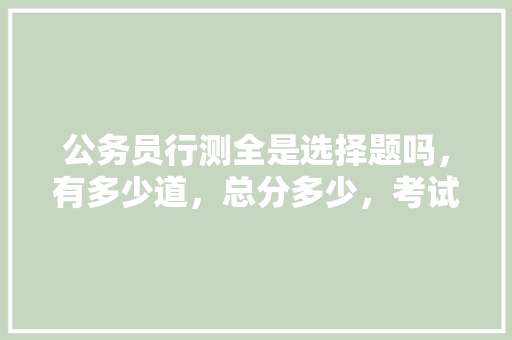 公务员行测全是选择题吗，有多少道，总分多少，考试时间多少，申论多少分，时间多少，什么题型，公务员考试题多少道题 建筑考试
