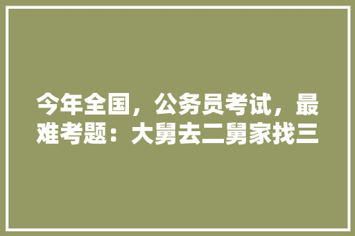 今年全国，公务员考试，最难考题：大舅去二舅家找三舅说四舅被五舅骗去六舅家偷七舅放在八舅柜子里九舅借十舅发给十一舅工资的1000元。问：1、究竟谁是小偷？2、钱本来是谁的，公考热度排名 教育科普