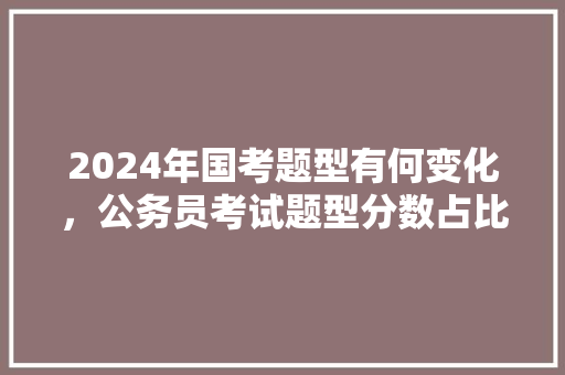 2024年国考题型有何变化，公务员考试题型分数占比 公考知识