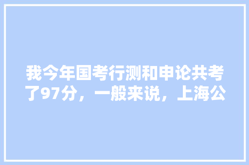 我今年国考行测和申论共考了97分，一般来说，上海公务员考试这两门会考多少分？一般比国考高？还是低？谢谢，2013年上海公务员考试 教育科普