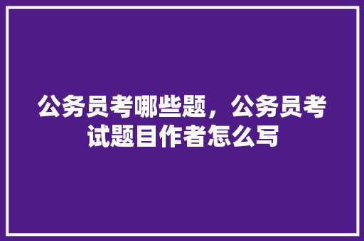 公务员考哪些题，公务员考试题目作者怎么写 建筑考试