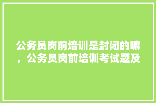 公务员岗前培训是封闭的嘛，公务员岗前培训考试题及答案 公考知识