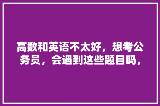 高数和英语不太好，想考公务员，会遇到这些题目吗，商业银行公务员考试题目及答案 教育科普