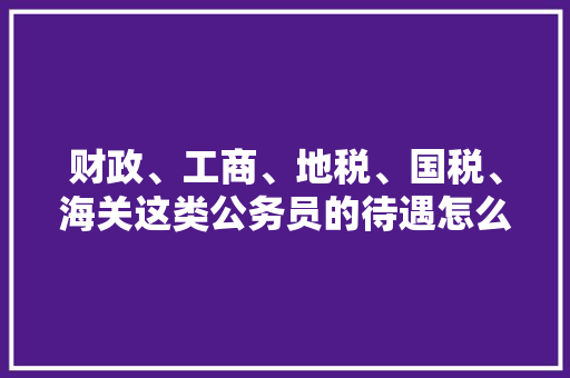 财政、工商、地税、国税、海关这类公务员的待遇怎么样，公务员国税专业考试题库 建筑考试