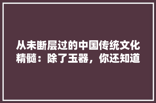 从未断层过的中国传统文化精髓：除了玉器，你还知道几个，公务考试试题