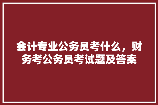 会计专业公务员考什么，财务考公务员考试题及答案 大学排名