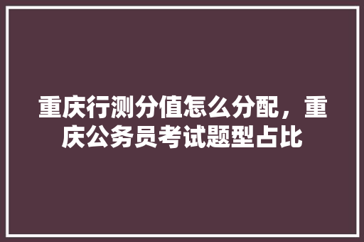 重庆行测分值怎么分配，重庆公务员考试题型占比 教育科普