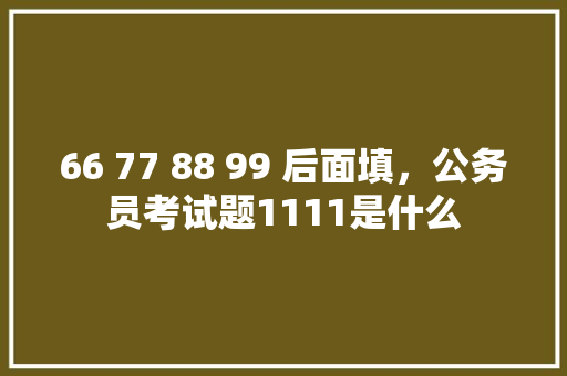 66 77 88 99 后面填，公务员考试题1111是什么 公考知识