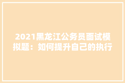 2021黑龙江公务员面试模拟题：如何提升自己的执行力，模拟题公务员考试题目 教育科普