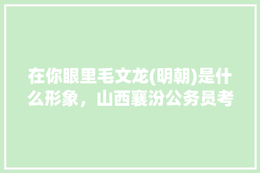 在你眼里毛文龙(明朝)是什么形象，山西襄汾公务员考试题库及答案 公考知识