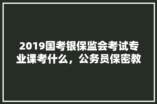 2019国考银保监会考试专业课考什么，公务员保密教育考试题库及答案 专业填报