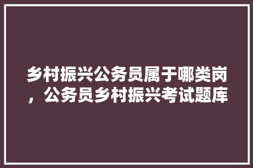 乡村振兴公务员属于哪类岗，公务员乡村振兴考试题库及答案 教育科普