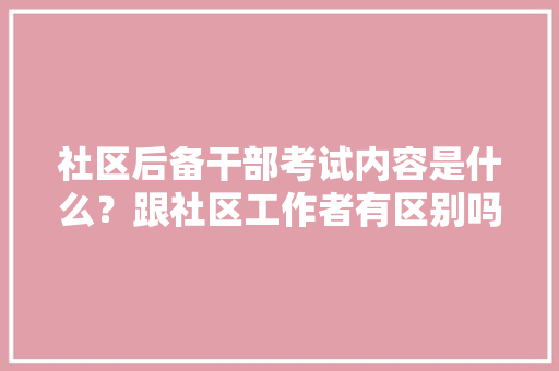 社区后备干部考试内容是什么？跟社区工作者有区别吗，公务员社区管理考试题及答案 专业填报