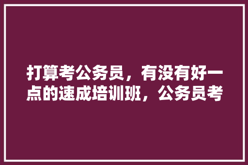 打算考公务员，有没有好一点的速成培训班，公务员考试题培训心得体会 大学排名