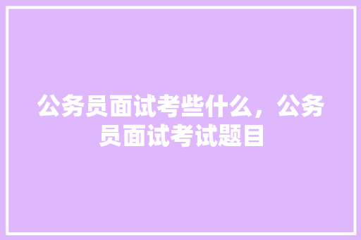 公务员面试考些什么,公务员面试考试题目 大学排名 公务员面试考些什么,公务员面试考试题目 大学排名