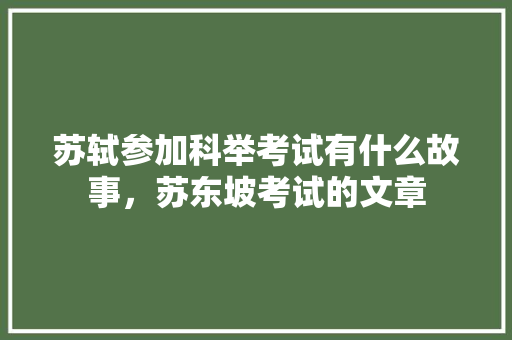 苏轼参加科举考试有什么故事，苏东坡考试的文章 专业填报