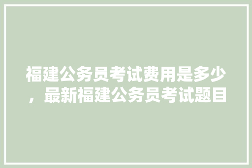 福建公务员考试费用是多少，最新福建公务员考试题目及答案 大学排名