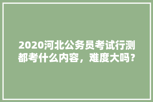 2020河北公务员考试行测都考什么内容，难度大吗？有哪些小技巧，内蒙公务员考试题量多少 大学排名