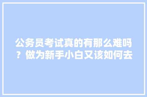 公务员考试真的有那么难吗？做为新手小白又该如何去备考，故宫公务员考试题库及答案