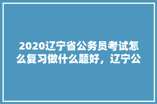 2020辽宁省公务员考试怎么复习做什么题好，辽宁公务员考试题特点及分析 专业填报