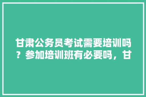 甘肃公务员考试需要培训吗？参加培训班有必要吗，甘肃公务员培训考试题库及答案