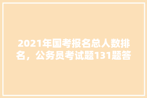 2021年国考报名总人数排名，公务员考试题131题答案 公考知识