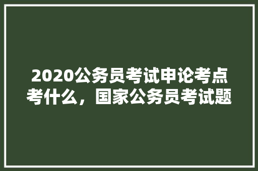 2020公务员考试申论考点考什么，国家公务员考试题库格式图片 专业填报