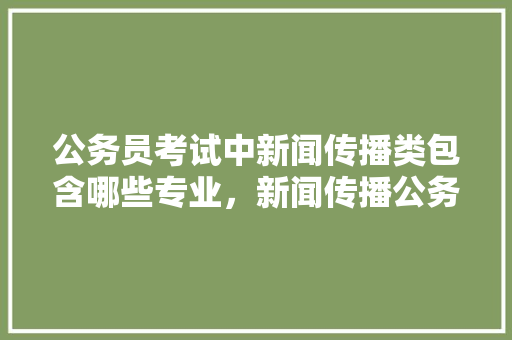公务员考试中新闻传播类包含哪些专业，新闻传播公务员考试题及答案 教育科普