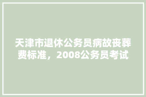 天津市退休公务员病故丧葬费标准，2008公务员考试题目及答案 教育科普