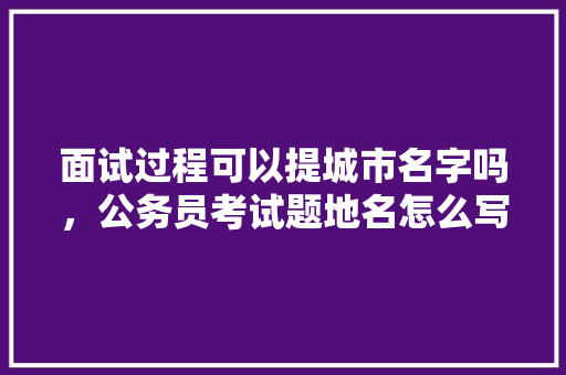 面试过程可以提城市名字吗，公务员考试题地名怎么写 公考知识