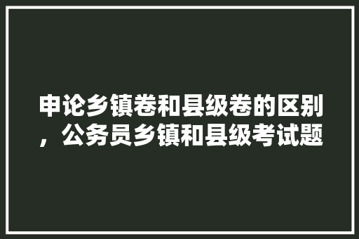 申论乡镇卷和县级卷的区别，公务员乡镇和县级考试题哪个难 专业填报