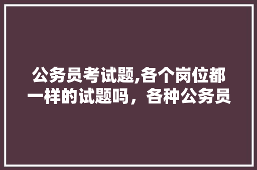 公务员考试题,各个岗位都一样的试题吗，各种公务员考试题一样吗 教育科普