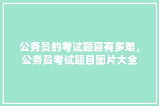 公务员的考试题目有多难，公务员考试题目图片大全 大学排名