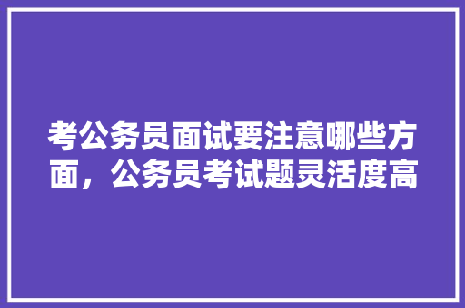 考公务员面试要注意哪些方面，公务员考试题灵活度高吗 专业填报