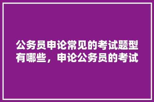 公务员申论常见的考试题型有哪些，申论公务员的考试题型 教育科普