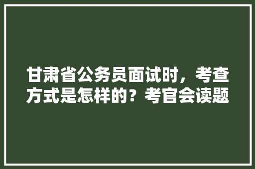 甘肃省公务员面试时，考查方式是怎样的？考官会读题吗，甘肃省公务员培训考试题答案 专业填报
