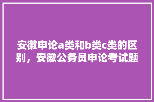 安徽申论a类和b类c类的区别，安徽公务员申论考试题型 专业填报