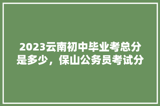 2023云南初中毕业考总分是多少，保山公务员考试分数低吗 教育科普