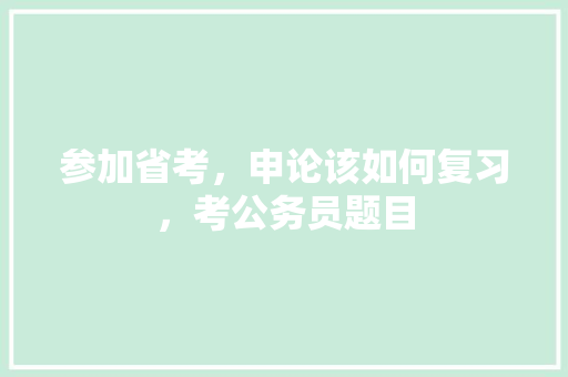 参加省考，申论该如何复习，考公务员题目 公考知识