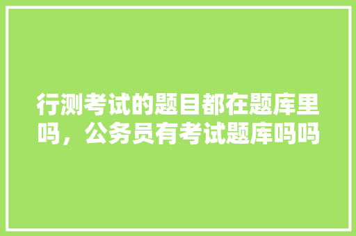 行测考试的题目都在题库里吗，公务员有考试题库吗吗知乎 大学排名