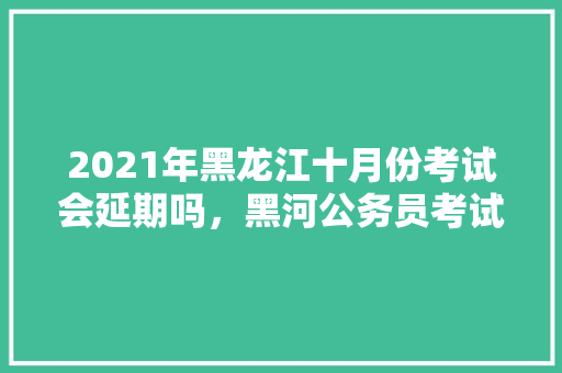 2021年黑龙江十月份考试会延期吗，黑河公务员考试题目及答案 大学排名