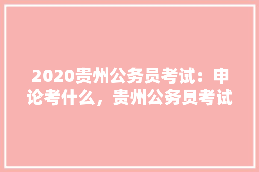 2020贵州公务员考试：申论考什么，贵州公务员考试题型分布 教育科普