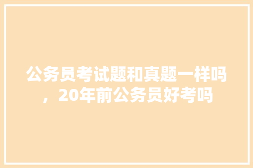公务员考试题和真题一样吗，20年前公务员好考吗 大学排名