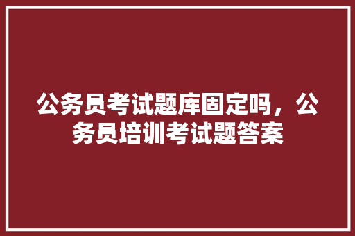 公务员考试题库固定吗，公务员培训考试题答案 教育科普