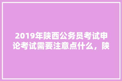 2019年陕西公务员考试申论考试需要注意点什么，陕西公务员申论真题 专业填报