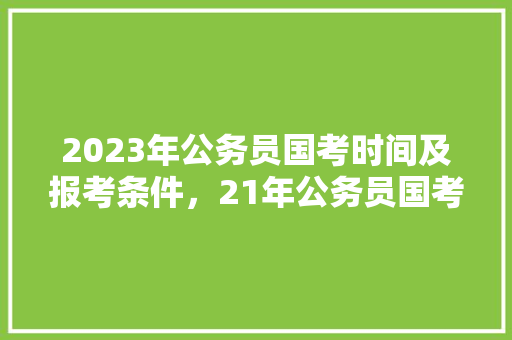 2023年公务员国考时间及报考条件，21年公务员国考真题 专业填报