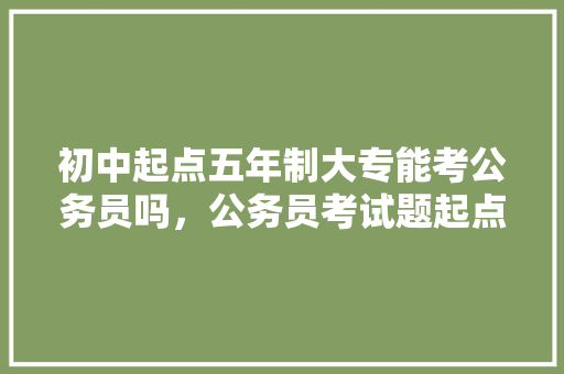 初中起点五年制大专能考公务员吗，公务员考试题起点和终点
