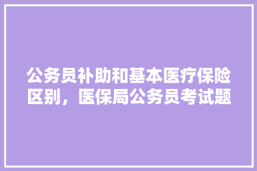 公务员补助和基本医疗保险区别，医保局公务员考试题及答案 大学排名