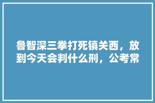 鲁智深三拳打死镇关西，放到今天会判什么刑，公考常考战争 建筑考试