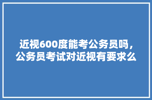 近视600度能考公务员吗，公务员考试对近视有要求么 大学排名
